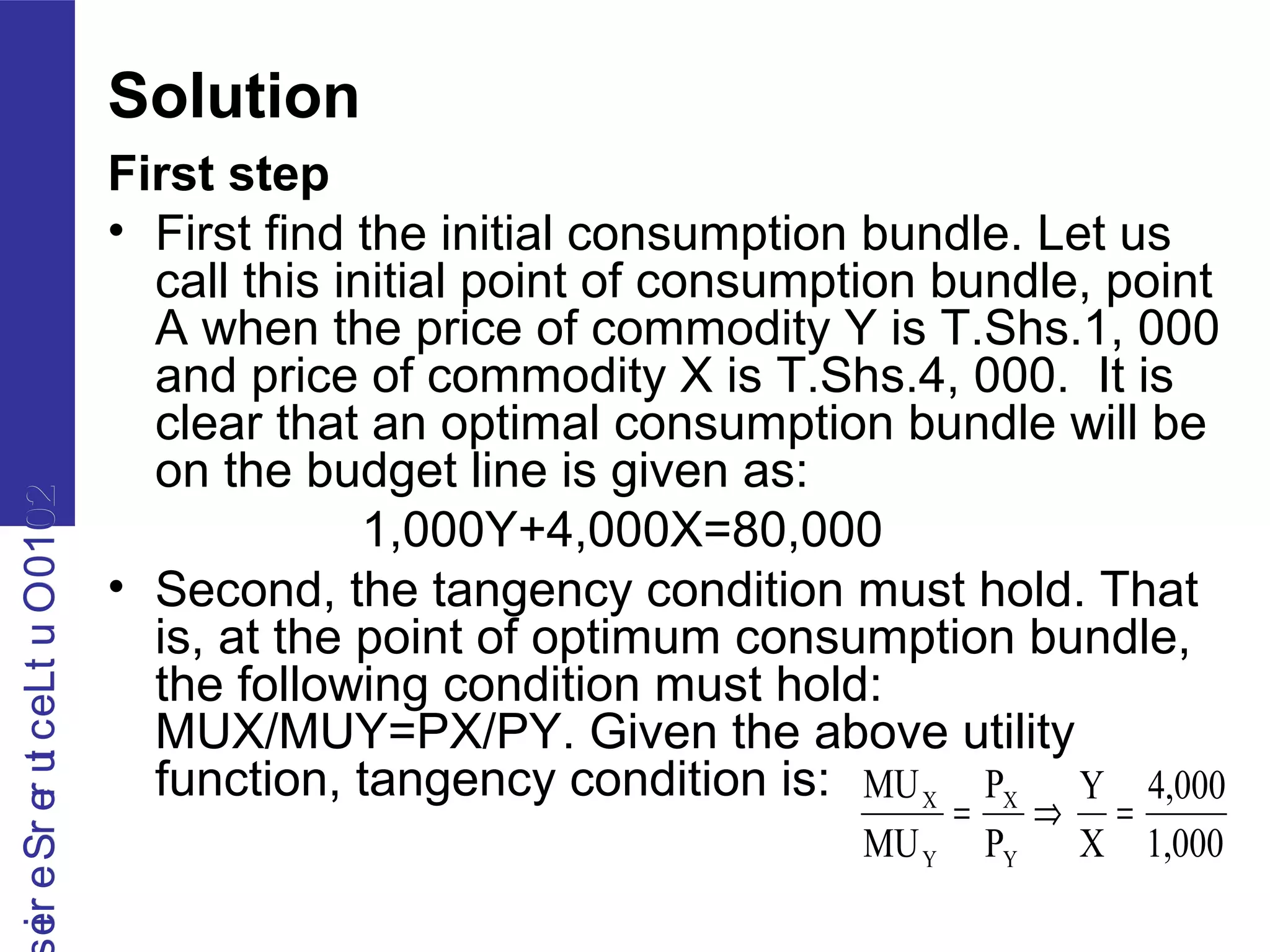 2010OutLecturerSerie2010OutLecturerSerie
Solution
First step
• First find the initial consumption bundle. Let us
call this initial point of consumption bundle, point
A when the price of commodity Y is T.Shs.1, 000
and price of commodity X is T.Shs.4, 000. It is
clear that an optimal consumption bundle will be
on the budget line is given as:
1,000Y+4,000X=80,000
• Second, the tangency condition must hold. That
is, at the point of optimum consumption bundle,
the following condition must hold:
MUX/MUY=PX/PY. Given the above utility
function, tangency condition is:
1,000
4,000
X
Y
P
P
MU
MU
Y
X
Y
X
=⇒=
 