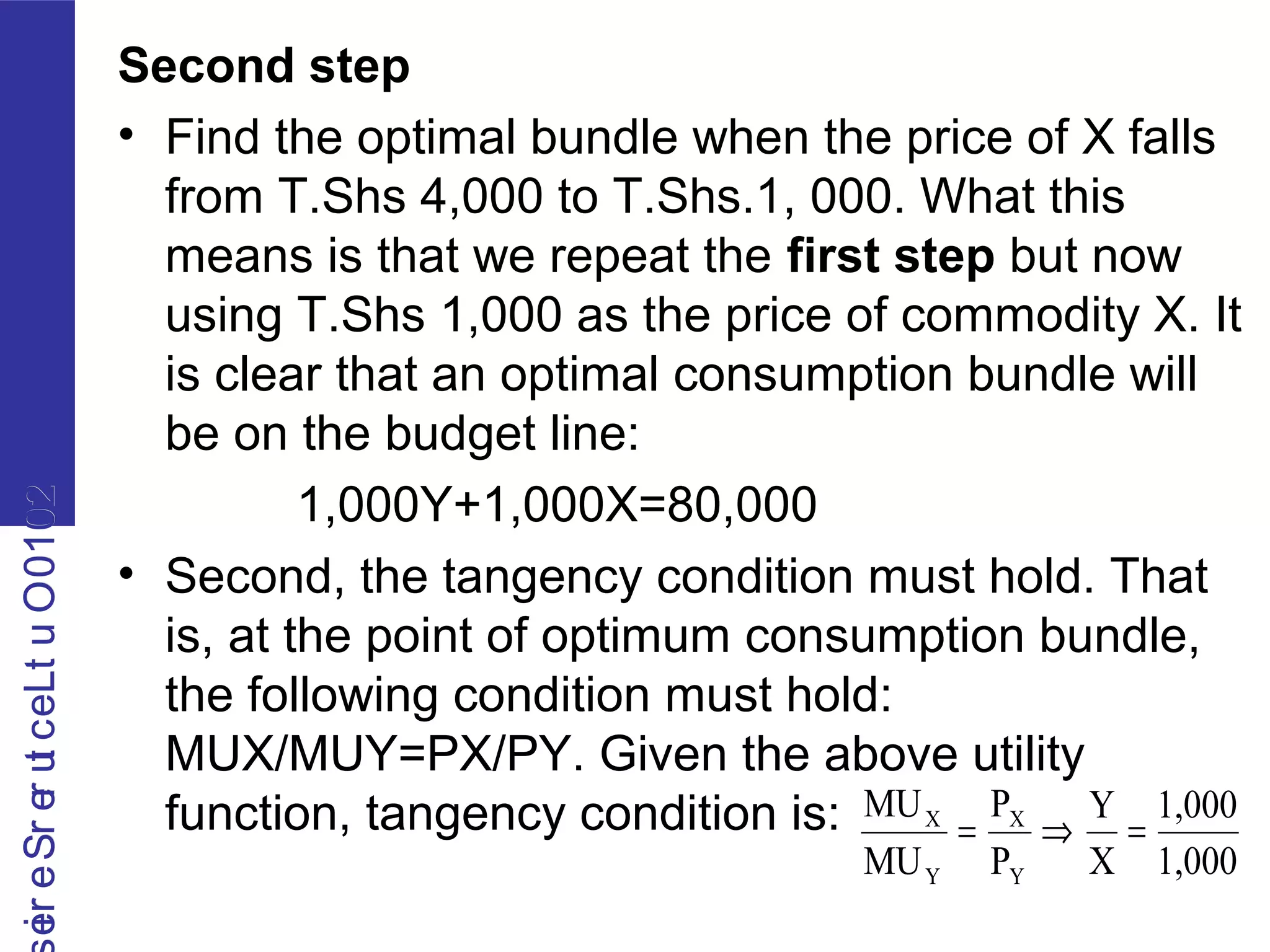 2010OutLecturerSerie2010OutLecturerSerie
Second step
• Find the optimal bundle when the price of X falls
from T.Shs 4,000 to T.Shs.1, 000. What this
means is that we repeat the first step but now
using T.Shs 1,000 as the price of commodity X. It
is clear that an optimal consumption bundle will
be on the budget line:
1,000Y+1,000X=80,000
• Second, the tangency condition must hold. That
is, at the point of optimum consumption bundle,
the following condition must hold:
MUX/MUY=PX/PY. Given the above utility
function, tangency condition is:
1,000
1,000
X
Y
P
P
MU
MU
Y
X
Y
X
=⇒=
 