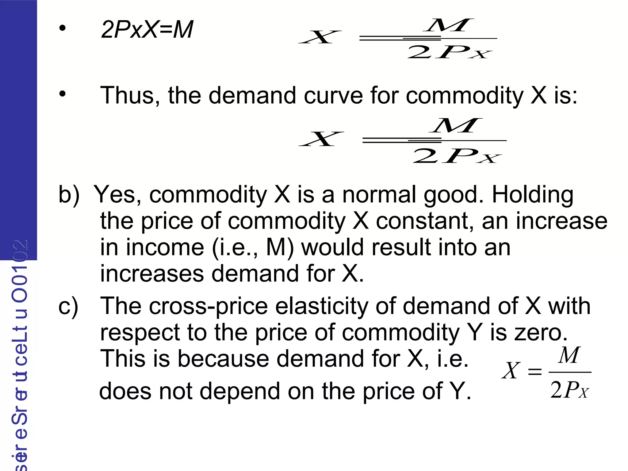 2010OutLecturerSerie2010OutLecturerSerie • 2PxX=M
• Thus, the demand curve for commodity X is:
b) Yes, commodity X is a normal good. Holding
the price of commodity X constant, an increase
in income (i.e., M) would result into an
increases demand for X.
c) The cross-price elasticity of demand of X with
respect to the price of commodity Y is zero.
This is because demand for X, i.e.
does not depend on the price of Y.
XP
M
X
2
=
XP
M
X
2
=
XP
M
X
2
=
 