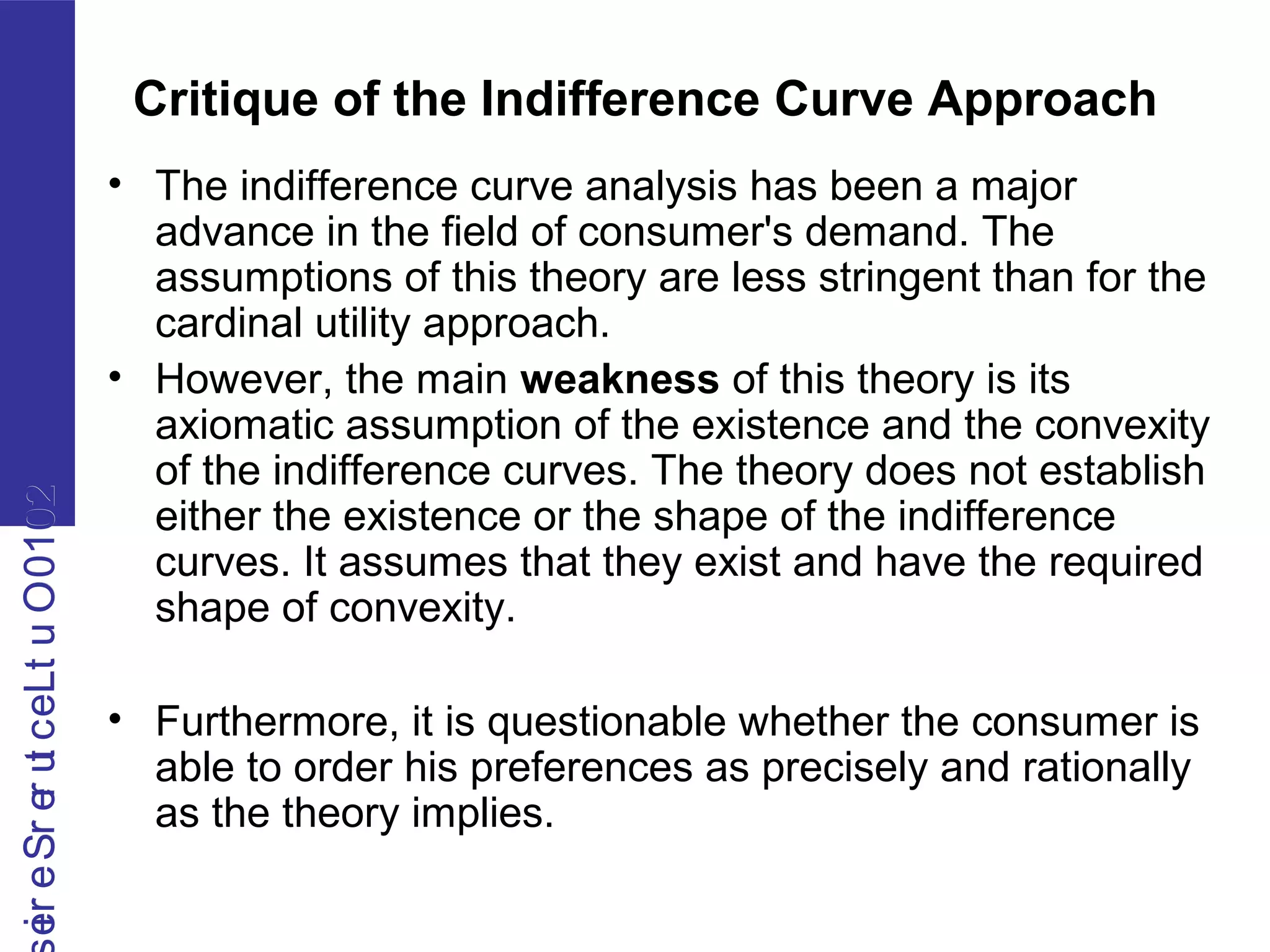 2010OutLecturerSerie2010OutLecturerSerie
Critique of the Indifference Curve Approach
• The indifference curve analysis has been a major
advance in the field of consumer's demand. The
assumptions of this theory are less stringent than for the
cardinal utility approach.
• However, the main weakness of this theory is its
axiomatic assumption of the existence and the convexity
of the indifference curves. The theory does not establish
either the existence or the shape of the indifference
curves. It assumes that they exist and have the required
shape of convexity.
• Furthermore, it is questionable whether the consumer is
able to order his preferences as precisely and rationally
as the theory implies.
 