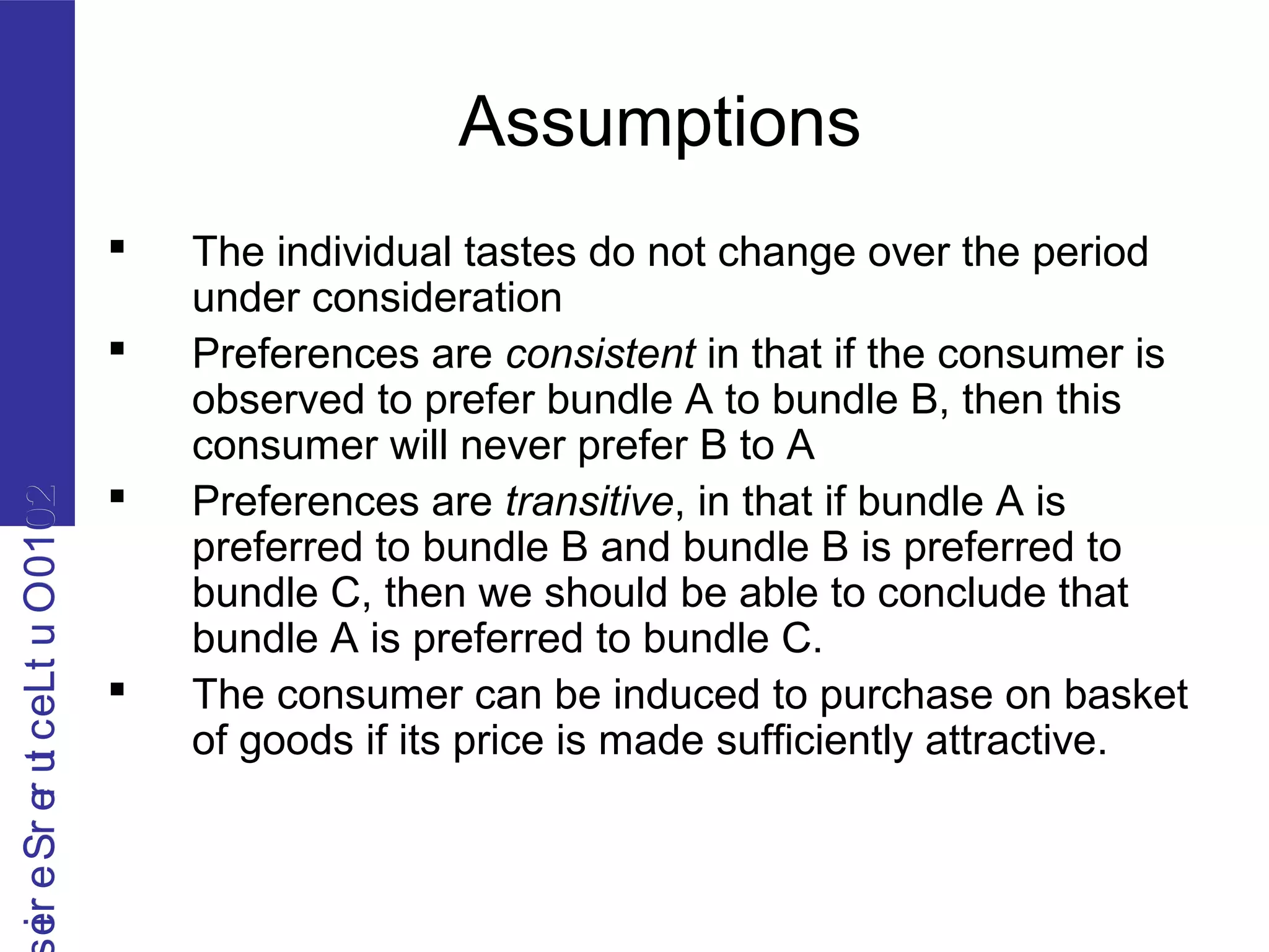 2010OutLecturerSerie2010OutLecturerSerie
Assumptions
 The individual tastes do not change over the period
under consideration
 Preferences are consistent in that if the consumer is
observed to prefer bundle A to bundle B, then this
consumer will never prefer B to A
 Preferences are transitive, in that if bundle A is
preferred to bundle B and bundle B is preferred to
bundle C, then we should be able to conclude that
bundle A is preferred to bundle C.
 The consumer can be induced to purchase on basket
of goods if its price is made sufficiently attractive.
 
