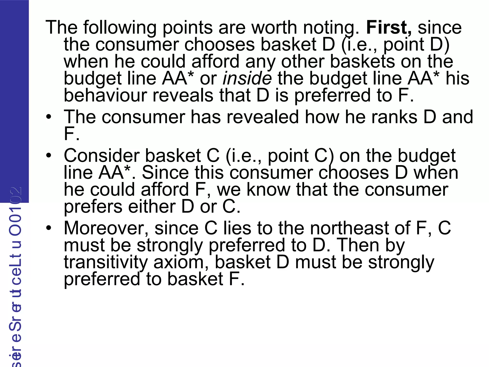 2010OutLecturerSerie2010OutLecturerSerie
The following points are worth noting. First, since
the consumer chooses basket D (i.e., point D)
when he could afford any other baskets on the
budget line AA* or inside the budget line AA* his
behaviour reveals that D is preferred to F.
• The consumer has revealed how he ranks D and
F.
• Consider basket C (i.e., point C) on the budget
line AA*. Since this consumer chooses D when
he could afford F, we know that the consumer
prefers either D or C.
• Moreover, since C lies to the northeast of F, C
must be strongly preferred to D. Then by
transitivity axiom, basket D must be strongly
preferred to basket F.
 