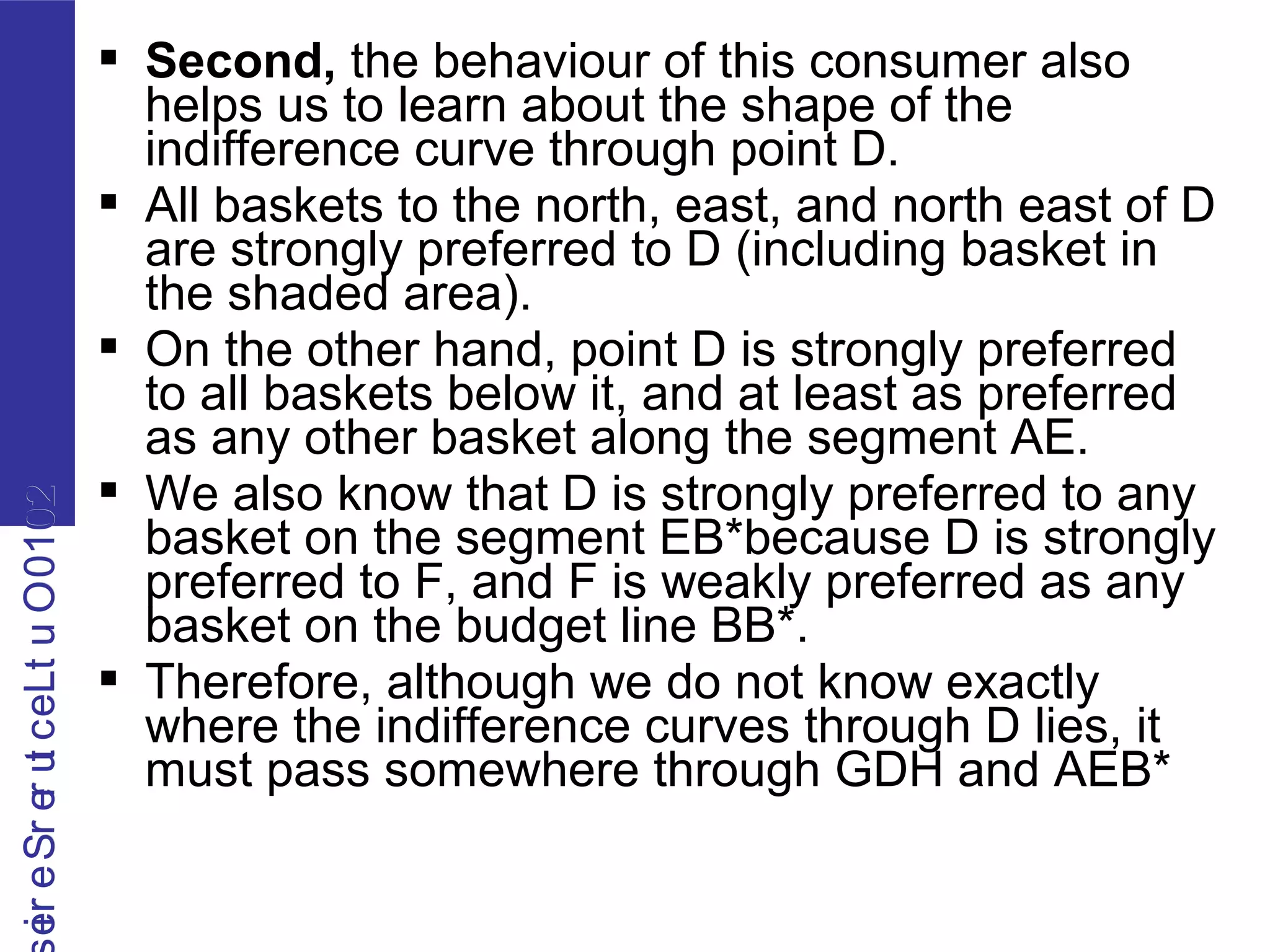 2010OutLecturerSerie2010OutLecturerSerie  Second, the behaviour of this consumer also
helps us to learn about the shape of the
indifference curve through point D.
 All baskets to the north, east, and north east of D
are strongly preferred to D (including basket in
the shaded area).
 On the other hand, point D is strongly preferred
to all baskets below it, and at least as preferred
as any other basket along the segment AE.
 We also know that D is strongly preferred to any
basket on the segment EB*because D is strongly
preferred to F, and F is weakly preferred as any
basket on the budget line BB*.
 Therefore, although we do not know exactly
where the indifference curves through D lies, it
must pass somewhere through GDH and AEB*
 