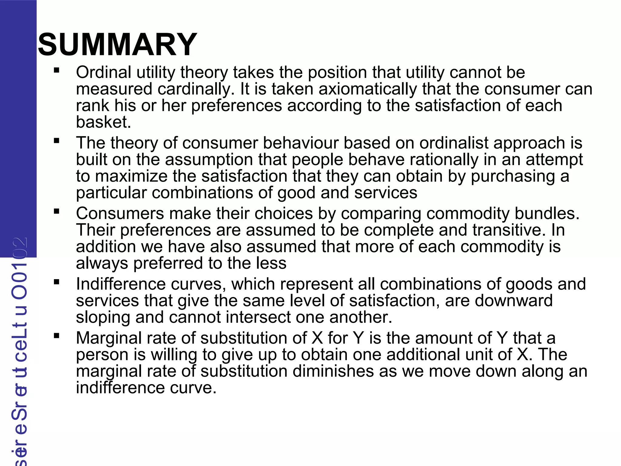 2010OutLecturerSerie2010OutLecturerSerie
SUMMARY
 Ordinal utility theory takes the position that utility cannot be
measured cardinally. It is taken axiomatically that the consumer can
rank his or her preferences according to the satisfaction of each
basket.
 The theory of consumer behaviour based on ordinalist approach is
built on the assumption that people behave rationally in an attempt
to maximize the satisfaction that they can obtain by purchasing a
particular combinations of good and services
 Consumers make their choices by comparing commodity bundles.
Their preferences are assumed to be complete and transitive. In
addition we have also assumed that more of each commodity is
always preferred to the less
 Indifference curves, which represent all combinations of goods and
services that give the same level of satisfaction, are downward
sloping and cannot intersect one another.
 Marginal rate of substitution of X for Y is the amount of Y that a
person is willing to give up to obtain one additional unit of X. The
marginal rate of substitution diminishes as we move down along an
indifference curve.
 