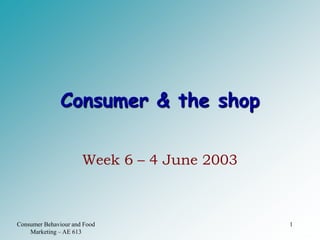 Consumer Behaviour and Food
Marketing – AE 613
1
Consumer & the shop
Week 6 – 4 June 2003
 