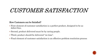 How Customers can be Satisfied?
 First element of customer satisfaction is a perfect product, designed to be as
defect-free.
 Second, product delivered must be by caring people.
 Third, product should be delivered “on time”.
 Final element of customer satisfaction is an effective problem resolution process
 