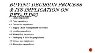  1. Brand experience
 2. Price experience.
 3. Promotion experience
 4. Supply Chain Management experience
 5. Location experience
 6. Advertising experience
 7. Packaging & Labelling experience.
 8. Service mix experience
 9. Atmosphere experience
 