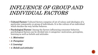  Cultural Factors: Cultural factors comprise of set of values and ideologies of a
particular community or group of individuals. It is the culture of an individual
which decides the way he/she behaves.
 Psychological Factors: Among the factors influencing consumer behavior,
psychological factors can be divided into 4 categories: motivation, perception,
learning as well as beliefs and attitudes
 1. Motivation:
 2. Perception:
 3. Learning:
 4. Beliefs and attitudes:
 