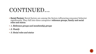  Social Factors: Social factors are among the factors influencing consumer behavior
significantly. They fall into three categories: reference groups, family and social
roles and status.
 1. Reference groups and membership groups
 2. Family
 3. Social roles and status
 