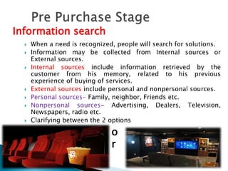  When a need is recognized, people will search for solutions.
 Information may be collected from Internal sources or
External sources.
 Internal sources include information retrieved by the
customer from his memory, related to his previous
experience of buying of services.
 External sources include personal and nonpersonal sources.
 Personal sources- Family, neighbor, Friends etc.
 Nonpersonal sources- Advertising, Dealers, Television,
Newspapers, radio etc.
 Clarifying between the 2 options
Information search
o
r
 