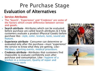  Service Attributes
 The ‘Search’, ‘Experience’ and ‘Credence’ are some of
the factors which create difference between service
and goods.
 Search attribute- Attributes which can be evaluated
before purchase are called Search attributes & it help
customers evaluate a product (Physical Goods) before
purchase like- style, color, texture, taste, sound are
feature.
 Experience attribute- Consumer can determine or
evaluated only after the purchase—must “experience”
the service to know what they are getting. Like-
Holidays, sporting events, medical procedure.
 Credence attribute- Attributes that customers find
impossible to evaluate confidently even after
purchase and consumption. Like- hygiene of a
kitchen in a restaurant, Quality of repair and
maintenance work
Evaluation of Alternatives
 