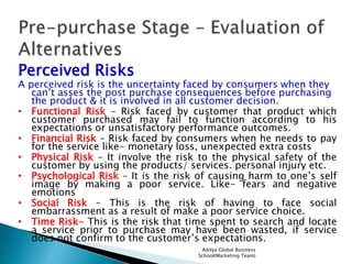 Aditya Global Business
School(Marketing Team)
Perceived Risks
A perceived risk is the uncertainty faced by consumers when they
can’t asses the post purchase consequences before purchasing
the product & it is involved in all customer decision.
• Functional Risk – Risk faced by customer that product which
customer purchased may fail to function according to his
expectations or unsatisfactory performance outcomes.
• Financial Risk – Risk faced by consumers when he needs to pay
for the service like- monetary loss, unexpected extra costs
• Physical Risk – It involve the risk to the physical safety of the
customer by using the products/ services. personal injury etc.
• Psychological Risk – It is the risk of causing harm to one’s self
image by making a poor service. Like- fears and negative
emotions
• Social Risk – This is the risk of having to face social
embarrassment as a result of make a poor service choice.
• Time Risk- This is the risk that time spent to search and locate
a service prior to purchase may have been wasted, if service
does not confirm to the customer’s expectations.
 