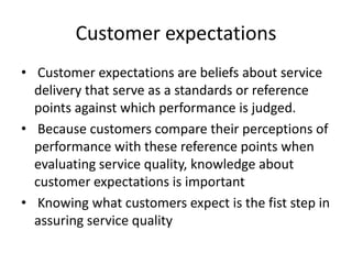 Customer expectations
• Customer expectations are beliefs about service
delivery that serve as a standards or reference
points against which performance is judged.
• Because customers compare their perceptions of
performance with these reference points when
evaluating service quality, knowledge about
customer expectations is important
• Knowing what customers expect is the fist step in
assuring service quality
 