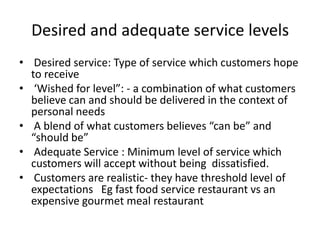 Desired and adequate service levels
• Desired service: Type of service which customers hope
to receive
• ‘Wished for level”: - a combination of what customers
believe can and should be delivered in the context of
personal needs
• A blend of what customers believes “can be” and
“should be”
• Adequate Service : Minimum level of service which
customers will accept without being dissatisfied.
• Customers are realistic- they have threshold level of
expectations Eg fast food service restaurant vs an
expensive gourmet meal restaurant
 