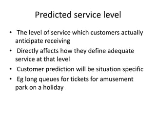 Predicted service level
• The level of service which customers actually
anticipate receiving
• Directly affects how they define adequate
service at that level
• Customer prediction will be situation specific
• Eg long queues for tickets for amusement
park on a holiday
 