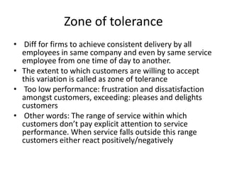 Zone of tolerance
• Diff for firms to achieve consistent delivery by all
employees in same company and even by same service
employee from one time of day to another.
• The extent to which customers are willing to accept
this variation is called as zone of tolerance
• Too low performance: frustration and dissatisfaction
amongst customers, exceeding: pleases and delights
customers
• Other words: The range of service within which
customers don’t pay explicit attention to service
performance. When service falls outside this range
customers either react positively/negatively
 