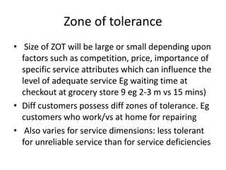 Zone of tolerance
• Size of ZOT will be large or small depending upon
factors such as competition, price, importance of
specific service attributes which can influence the
level of adequate service Eg waiting time at
checkout at grocery store 9 eg 2-3 m vs 15 mins)
• Diff customers possess diff zones of tolerance. Eg
customers who work/vs at home for repairing
• Also varies for service dimensions: less tolerant
for unreliable service than for service deficiencies
 
