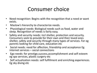 Consumer choice
• Need recognition: Begins with the recognition that a need or want
exists.
• Maslow's hierarchy to characterize needs.
• Physiological needs: Biological needs such as food, water and
sleep. Recognition of needs is fairly easy.
• Safety and security needs: incl shelter, protection and security.
Consumers seek to provide for their own and their loved ones
shelter, safety and security through many types of services. For eg
parents looking for child care, education etc
• Social needs: need for affection, friendship and acceptance Eg
internet services – social connections
• Ego needs: for prestige,success,accomplishment and self esteem
eg spa services, plastic surgery etc
• Self actualization needs: self fulfillment and enriching experiences.
Eg sky diving etc
 