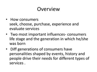 Overview
• How consumers
seek, choose, purchase, experience and
evaluate services
• Two most important influences- consumers
life stage and the generation in which he/she
was born
• Diff generations of consumers have
personalities shaped by events, history and
people drive their needs for different types of
services .
 