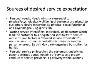 Sources of desired service expectation
• Personal needs: Needs which are essential to
physical/psychological well being of customer are pivotal to
customers desire in service. Eg physical, social,functional
and psychological . Eg sports fan.
• Lasting service intensifiers: individual, stable factors which
lead the customer to a heightened sensitivity to service-
one most imp factors is “derived service expectation”-
occur when customer expectation is driven by another
person or group. Eg birthday party organized by mother for
her kid
• Personal service philosophy : the customers underlying
generic attitude about meaning of service and proper
conduct of service providers. Eg delivery within 30 mins
 