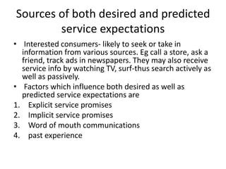 Sources of both desired and predicted
service expectations
• Interested consumers- likely to seek or take in
information from various sources. Eg call a store, ask a
friend, track ads in newspapers. They may also receive
service info by watching TV, surf-thus search actively as
well as passively.
• Factors which influence both desired as well as
predicted service expectations are
1. Explicit service promises
2. Implicit service promises
3. Word of mouth communications
4. past experience
 
