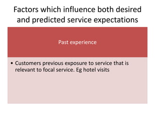 Factors which influence both desired
and predicted service expectations
Past experience
• Customers previous exposure to service that is
relevant to focal service. Eg hotel visits
 