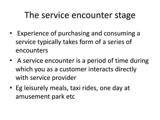 The service encounter stage
• Experience of purchasing and consuming a
service typically takes form of a series of
encounters
• A service encounter is a period of time during
which you as a customer interacts directly
with service provider
• Eg leisurely meals, taxi rides, one day at
amusement park etc
 
