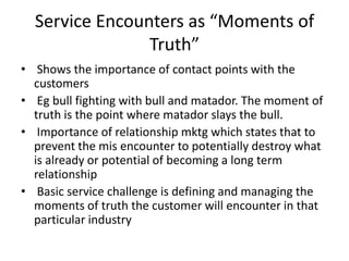 Service Encounters as “Moments of
Truth”
• Shows the importance of contact points with the
customers
• Eg bull fighting with bull and matador. The moment of
truth is the point where matador slays the bull.
• Importance of relationship mktg which states that to
prevent the mis encounter to potentially destroy what
is already or potential of becoming a long term
relationship
• Basic service challenge is defining and managing the
moments of truth the customer will encounter in that
particular industry
 