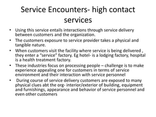 Service Encounters- high contact
services
• Using this service entails interactions through service delivery
between customers and the organization.
• The customers exposure to service provider takes a physical and
tangible nature.
• When customers visit the facility where service is being delivered ,
they enter a “service” factory. Eg hotel- is a lodging factory, hospital
is a health treatment factory.
• These industries focus on processing people – challenge is to make
experience appealing one for customers in terms of service
environment and their interaction with service personnel
• During course of service delivery customers are exposed to many
physical clues abt the org- interior/exterior of building, equipment
and furnishings, appearance and behavior of service personnel and
even other customers
 