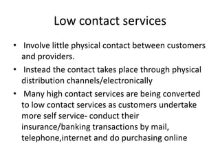 Low contact services
• Involve little physical contact between customers
and providers.
• Instead the contact takes place through physical
distribution channels/electronically
• Many high contact services are being converted
to low contact services as customers undertake
more self service- conduct their
insurance/banking transactions by mail,
telephone,internet and do purchasing online
 
