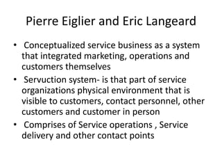Pierre Eiglier and Eric Langeard
• Conceptualized service business as a system
that integrated marketing, operations and
customers themselves
• Servuction system- is that part of service
organizations physical environment that is
visible to customers, contact personnel, other
customers and customer in person
• Comprises of Service operations , Service
delivery and other contact points
 