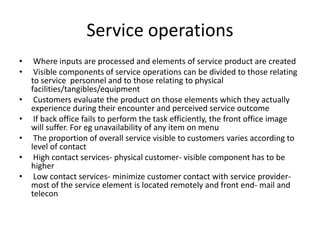 Service operations
• Where inputs are processed and elements of service product are created
• Visible components of service operations can be divided to those relating
to service personnel and to those relating to physical
facilities/tangibles/equipment
• Customers evaluate the product on those elements which they actually
experience during their encounter and perceived service outcome
• If back office fails to perform the task efficiently, the front office image
will suffer. For eg unavailability of any item on menu
• The proportion of overall service visible to customers varies according to
level of contact
• High contact services- physical customer- visible component has to be
higher
• Low contact services- minimize customer contact with service provider-
most of the service element is located remotely and front end- mail and
telecon
 