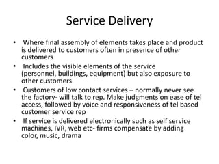 Service Delivery
• Where final assembly of elements takes place and product
is delivered to customers often in presence of other
customers
• Includes the visible elements of the service
(personnel, buildings, equipment) but also exposure to
other customers
• Customers of low contact services – normally never see
the factory- will talk to rep. Make judgments on ease of tel
access, followed by voice and responsiveness of tel based
customer service rep
• If service is delivered electronically such as self service
machines, IVR, web etc- firms compensate by adding
color, music, drama
 