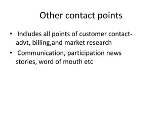 Other contact points
• Includes all points of customer contact-
advt, billing,and market research
• Communication, participation news
stories, word of mouth etc
 