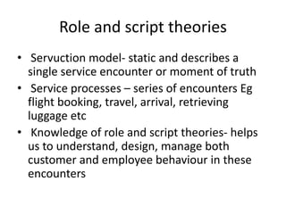 Role and script theories
• Servuction model- static and describes a
single service encounter or moment of truth
• Service processes – series of encounters Eg
flight booking, travel, arrival, retrieving
luggage etc
• Knowledge of role and script theories- helps
us to understand, design, manage both
customer and employee behaviour in these
encounters
 