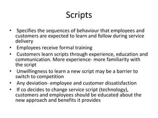 Scripts
• Specifies the sequences of behaviour that employees and
customers are expected to learn and follow during service
delivery
• Employees receive formal training
• Customers learn scripts through experience, education and
communication. More experience- more familiarity with
the script
• Unwillingness to learn a new script may be a barrier to
switch to competition
• Any deviation- employee and customer dissatisfaction
• If co decides to change service script (technology),
customers and employees should be educated about the
new approach and benefits it provides
 