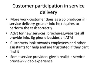Customer participation in service
delivery
• More work customer does as a co producer in
service delivery-greater info he requires to
perform the task correctly
• Advt for new services, brochures,websites all
provide info. Eg phone besides an ATM
• Customers look towards employees and other
asisstants for help and are frustrated if they cant
find it
• Some service providers give a realistic service
preview- video experience
 