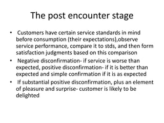 The post encounter stage
• Customers have certain service standards in mind
before consumption (their expectations),observe
service performance, compare it to stds, and then form
satisfaction judgments based on this comparison
• Negative disconfirmation- if service is worse than
expected, positive disconfirmation- if it is better than
expected and simple confirmation if it is as expected
• If substantial positive disconfirmation, plus an element
of pleasure and surprise- customer is likely to be
delighted
 