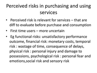 Perceived risks in purchasing and using
services
• Perceived risk is relevant for services – that are
diff to evaluate before purchase and consumption
• First time users – more uncertain
• Eg functional risks: unsatisfactory performance
outcome, financial risk: monetary costs, temporal
risk : wastage of time, consequence of delays,
physical risk : personal injury and damage to
possessions, psychological risk : personal fear and
emotions,social risk and sensory risk
 
