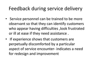 Feedback during service delivery
• Service personnel can be trained to be more
observant so that they can identify customers
who appear having difficulties ,look frustrated
or ill at ease if they need assistance .
• If experience shows that customers are
perpetually discomforted by a particular
aspect of service encounter- indicates a need
for redesign and improvement
 