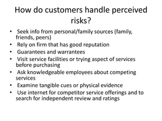 How do customers handle perceived
risks?
• Seek info from personal/family sources (family,
friends, peers)
• Rely on firm that has good reputation
• Guarantees and warrantees
• Visit service facilities or trying aspect of services
before purchasing
• Ask knowledgeable employees about competing
services
• Examine tangible cues or physical evidence
• Use internet for competitor service offerings and to
search for independent review and ratings
 