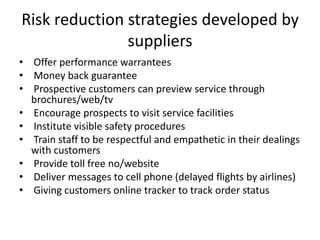 Risk reduction strategies developed by
suppliers
• Offer performance warrantees
• Money back guarantee
• Prospective customers can preview service through
brochures/web/tv
• Encourage prospects to visit service facilities
• Institute visible safety procedures
• Train staff to be respectful and empathetic in their dealings
with customers
• Provide toll free no/website
• Deliver messages to cell phone (delayed flights by airlines)
• Giving customers online tracker to track order status
 