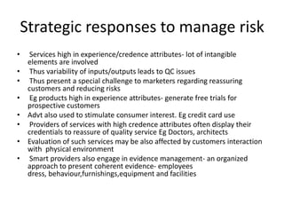 Strategic responses to manage risk
• Services high in experience/credence attributes- lot of intangible
elements are involved
• Thus variability of inputs/outputs leads to QC issues
• Thus present a special challenge to marketers regarding reassuring
customers and reducing risks
• Eg products high in experience attributes- generate free trials for
prospective customers
• Advt also used to stimulate consumer interest. Eg credit card use
• Providers of services with high credence attributes often display their
credentials to reassure of quality service Eg Doctors, architects
• Evaluation of such services may be also affected by customers interaction
with physical environment
• Smart providers also engage in evidence management- an organized
approach to present coherent evidence- employees
dress, behaviour,furnishings,equipment and facilities
 