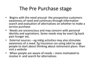 The Pre Purchase stage
• Begins with the need arousal- the prospective customers
awareness of need and continues through i...