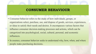 CONSUMER BEHAVIOUR
• Consumer behavior refers to the study of how individuals, groups, or
organizations select, purchase, use, and dispose of goods, services, experiences,
or ideas to satisfy their needs and desires. It encompasses various factors that
influence consumer decision-making processes and actions, which can be
categorized into psychological, social, cultural, personal, and economic
influences.
• In essence, consumer behavior seeks to understand why, how, when, and where
people make purchasing decisions.
 