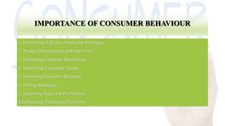 IMPORTANCE OF CONSUMER BEHAVIOUR
1. Developing Effective Marketing Strategies.
2. Product Development and Innovation.
3. Enhancing Customer Satisfaction.
4. Identifying Consumer Trends.
5. Improving Customer Retention.
6. Pricing Strategies.
7. Improving Sales and Profitability.
8.Influencing Purchasing Decisions.
 