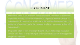 DIVESTMENT
• Divestment refers to the processes and strategies that consumers or businesses
engage in when they choose to discontinue or dispose of products, brands, or
business units. It can occur on two levels: at the individual consumer level (e.g.,
getting rid of a product) and at the corporate level (e.g., a company selling off a
business unit).
• Divestment refers to how consumers discard, sell, or stop using a product or
service. This phase is an essential part of the consumer decision-making process
and product lifecycle.
 