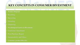 KEY CONCEPTS IN CONSUMER DIVESTMENT
• Product Disposal:
• Reselling
• Recycling
• Donating
• Disposing
• Psychological Factors in Divestment:
• Emotional Attachment
• Post-Purchase Regret
• Sustainability and Ethics
• Consumer product lifecycle:
 