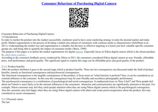 Consumer Behaviour of Purchasing Digital Camera
Consumer Behaviour of Purchasing Digital Camera
1.0 Introduction
In order to market the product into the market successfully, marketers need to have some marketing strategy to enter the desired market and make
profit. Market segmentation is the process of dividing a market into subsets of consumers with common needs or characteristics (Schiffman et al.,
2011). Understanding the market size and segmentation is valuable, but the keys to effective targeting is to know just how valuable specific consumer
groups are, and being able to quantify the impact of consumer trends ( Berry, 1999).
The purpose if this paper is to define the market segmentation for digital camera. Especially focus on Nikon digital camera which is the chosen product
in...show more content...
According to the consumer feedback survey conducted by Nikon in 2011, the consumers considered Nikon digital camera as user–friendly, affordable
price, well performance and good quality. The significant signal to explain this stage can be affordable price and good quality of the product.
2.1.2. Product benefits
After the product attributes it goes to the second stage which is product benefits. There are two consequences can discussed under the field of product
benefits, namely as functional consequences and psychosocial consequences.
The functional consequences is the tangible consequences of the product, it focus more on "what function is perform?'Also, it can be considered as an
external influence to the consumer. In this case the consequences may be user–friendly and excellence photographic performance.
The psychosocial consequence is a combination of psychological and social consequences. It emphasized more on 'How I feel?' and 'How people feel
about me?'which is more likely to be the internal influences to the consumers. Attraction and communication are significantly elements in this part. For
example, Nikon consumer may feel they catch people attention when they are using Nikon digital camera which is the psychological consequence.
Also the consumer may feel happy when they are using Nikon digital camera with others and create positiveexperience about the product, this may
considered as social consequence.
2.1.3 Personal values
The last
 