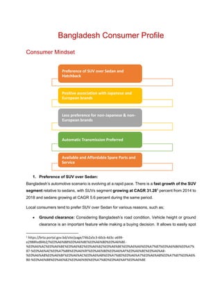 Bangladesh Consumer Profile
Consumer Mindset
1. Preference of SUV over Sedan:
Bangladesh’s automotive scenario is evolving at a rapid pace. There is a fast growth of the SUV
segment relative to sedans, with SUVs segment growing at CAGR 31.281
percent from 2014 to
2018 and sedans growing at CAGR 5.6 percent during the same period.
Local consumers tend to prefer SUV over Sedan for various reasons, such as;
 Ground clearance: Considering Bangladesh’s road condition, Vehicle height or ground
clearance is an important feature while making a buying decision. It allows to easily spot
1
https://brta.portal.gov.bd/site/page/74b2a5c3-60cb-4d3c-a699-
e2988fed84b2/%E0%A6%B8%E0%A6%BE%E0%A6%B0%E0%A6%BE-
%E0%A6%AC%E0%A6%BE%E0%A6%82%E0%A6%B2%E0%A6%BE%E0%A6%A6%E0%A7%87%E0%A6%B6%E0%A7%
87-%E0%A6%AE%E0%A7%8B%E0%A6%9F%E0%A6%B0%E0%A6%AF%E0%A6%BE%E0%A6%A8-
%E0%A6%A8%E0%A6%BF%E0%A6%AC%E0%A6%A8%E0%A7%8D%E0%A6%A7%E0%A6%A8%E0%A7%87%E0%A6%
B0-%E0%A6%B8%E0%A6%82%E0%A6%96%E0%A7%8D%E0%A6%AF%E0%A6%BE
Preference of SUV over Sedan and
Hatchback
Positive association with Japanese and
European brands
Less preference for non-Japanese & non-
European brands
Automatic Transmission Preferred
Available and Affordable Spare Parts and
Service
 
